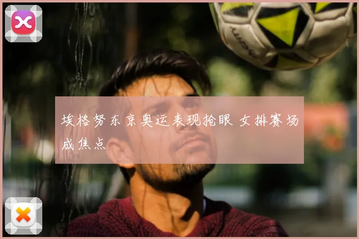 埃格努东京奥运表现抢眼 女排赛场成焦点