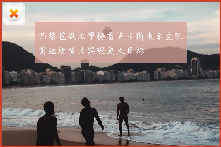 巴黎重返法甲榜首卢卡斯表示全队需继续努力实现更大目标