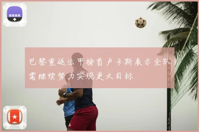 巴黎重返法甲榜首卢卡斯表示全队需继续努力实现更大目标