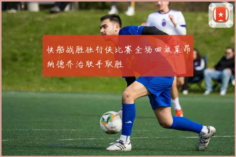 快船战胜独行侠比赛全场回放莱昂纳德乔治联手取胜