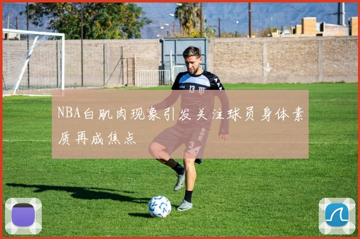 NBA白肌肉现象引发关注球员身体素质再成焦点