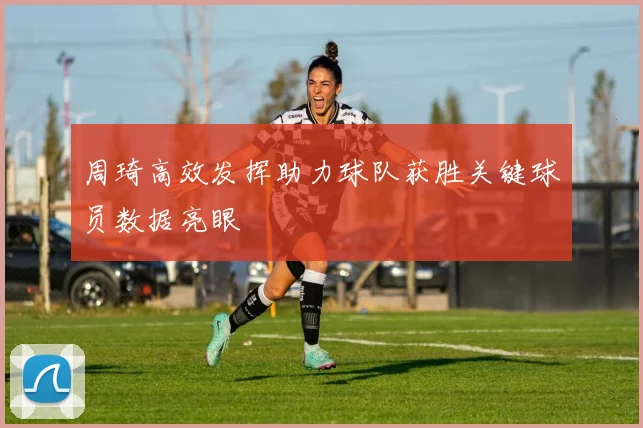 周琦高效发挥助力球队获胜关键球员数据亮眼