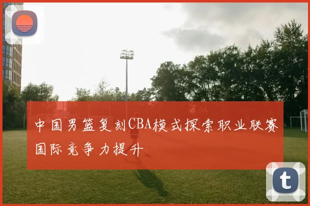 中国男篮复刻CBA模式探索职业联赛国际竞争力提升