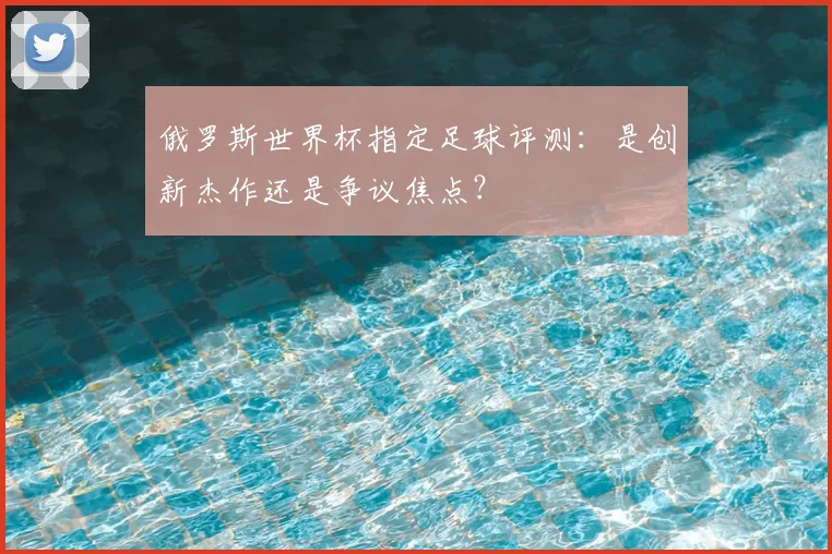 俄罗斯世界杯指定足球评测：是创新杰作还是争议焦点？