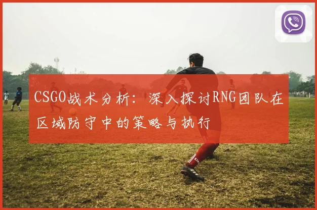 CSGO战术分析:深入探讨RNG团队在区域防守中的策略与执行