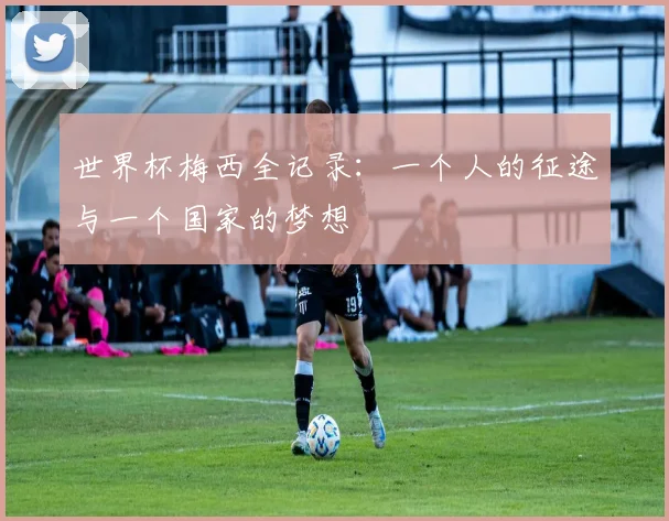 世界杯梅西全记录：一个人的征途与一个国家的梦想