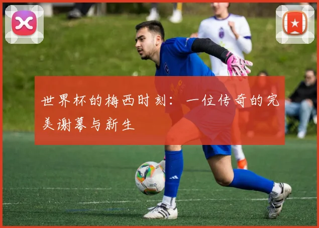 世界杯的梅西时刻：一位传奇的完美谢幕与新生