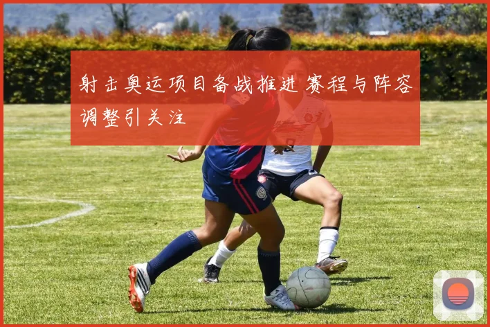 射击奥运项目备战推进 赛程与阵容调整引关注