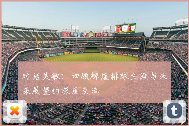 对话吴敏：回顾辉煌排球生涯与未来展望的深度交流