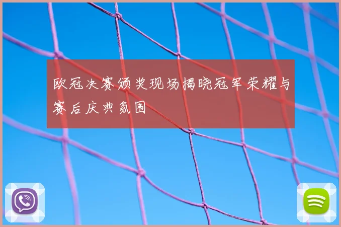 欧冠决赛颁奖现场揭晓冠军荣耀与赛后庆典氛围
