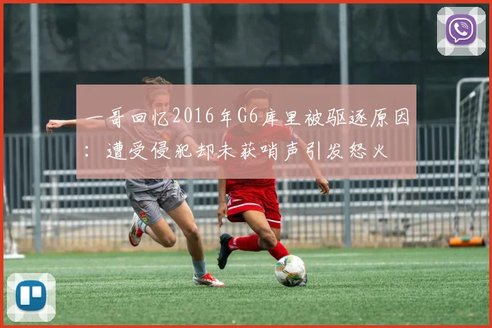 一哥回忆2016年G6库里被驱逐原因:遭受侵犯却未获哨声引发怒火
