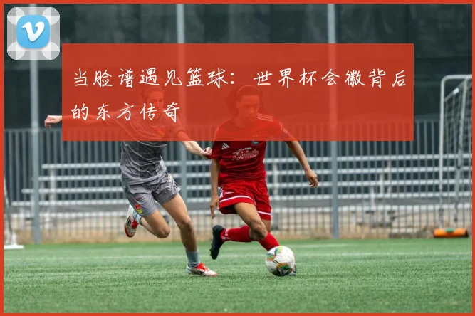 当脸谱遇见篮球：世界杯会徽背后的东方传奇