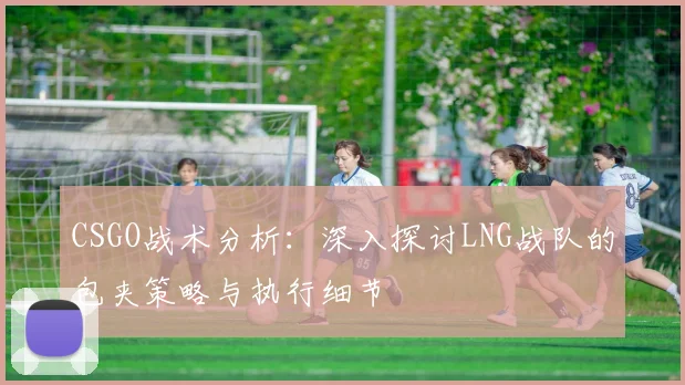 CSGO战术分析:深入探讨LNG战队的包夹策略与执行细节