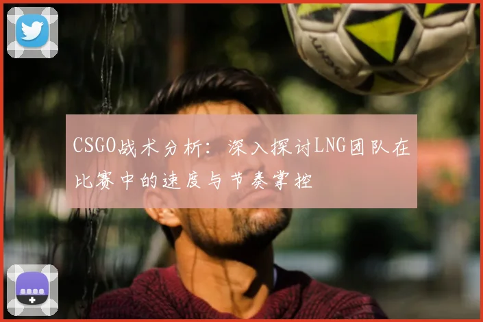 CSGO战术分析:深入探讨LNG团队在比赛中的速度与节奏掌控
