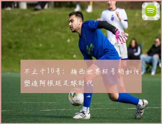 不止于10号：梅西世界杯号码如何塑造阿根廷足球时代