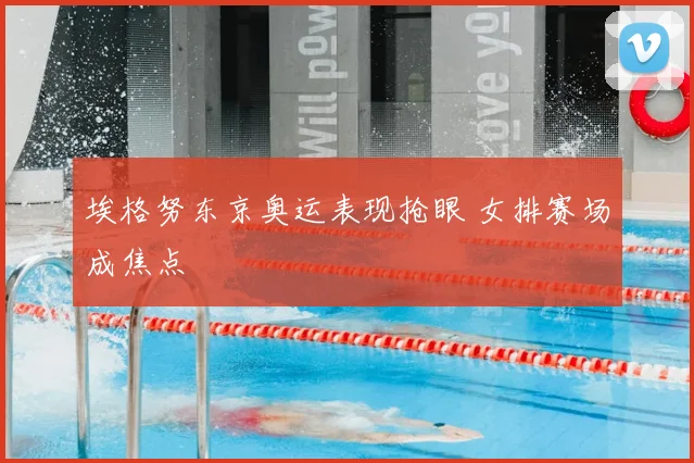 埃格努东京奥运表现抢眼 女排赛场成焦点