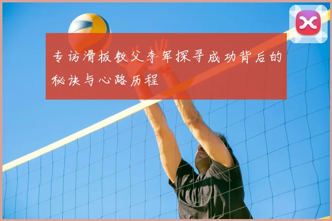 专访滑板教父李军探寻成功背后的秘诀与心路历程