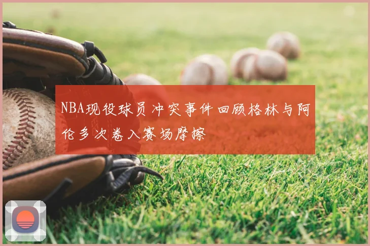NBA现役球员冲突事件回顾格林与阿伦多次卷入赛场摩擦