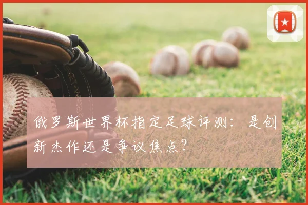 俄罗斯世界杯指定足球评测：是创新杰作还是争议焦点？