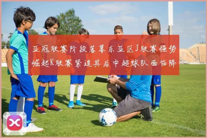 亚冠联赛阶段落幕东亚区J联赛强势崛起K联赛紧追其后中超球队面临降级危机