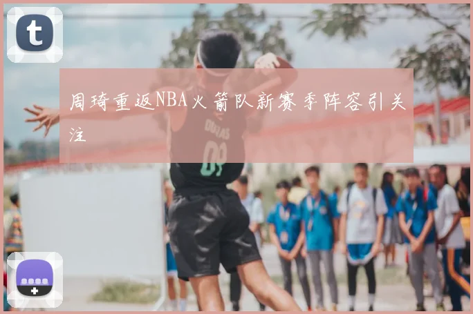 周琦重返NBA火箭队新赛季阵容引关注
