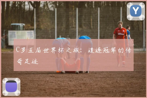 C罗五届世界杯之旅：追逐冠军的传奇足迹
