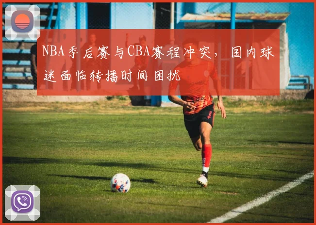 NBA季后赛与CBA赛程冲突，国内球迷面临转播时间困扰