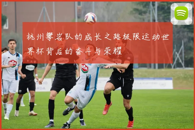 杭州攀岩队的成长之路极限运动世界杯背后的奋斗与荣耀