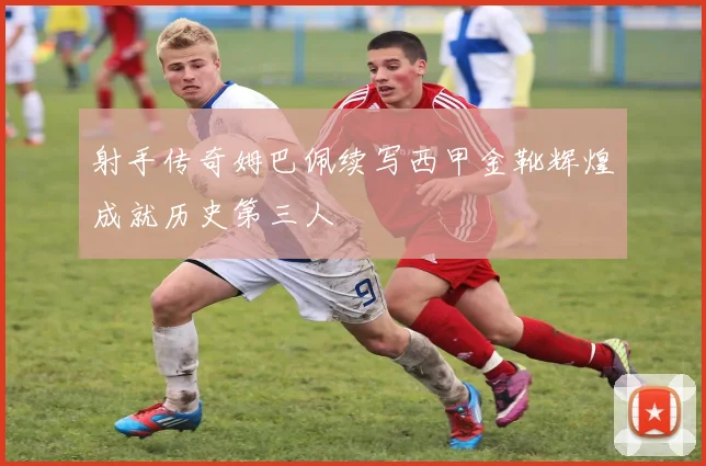 射手传奇姆巴佩续写西甲金靴辉煌成就历史第三人