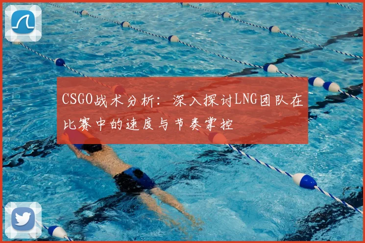 CSGO战术分析：深入探讨LNG团队在比赛中的速度与节奏掌控
