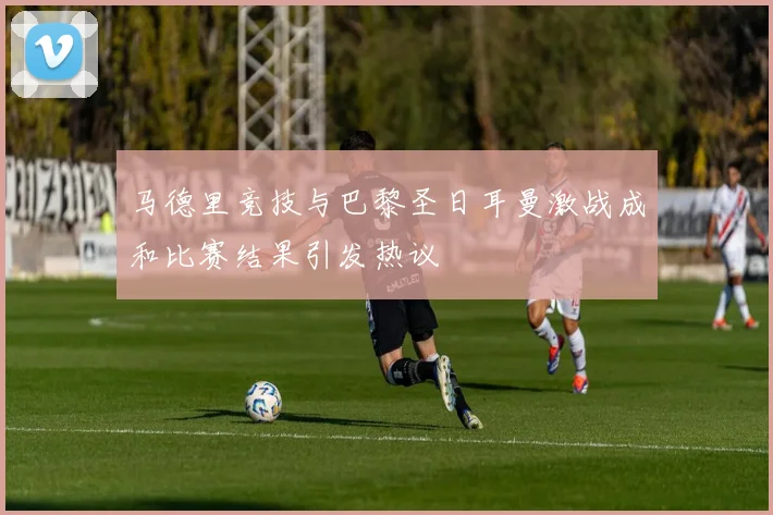 马德里竞技与巴黎圣日耳曼激战成和比赛结果引发热议