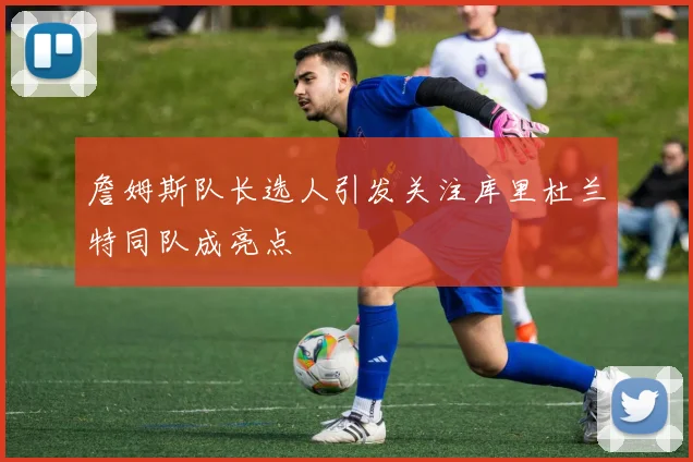詹姆斯队长选人引发关注库里杜兰特同队成亮点