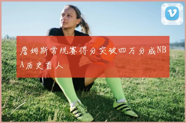 詹姆斯常规赛得分突破四万分成NBA历史首人