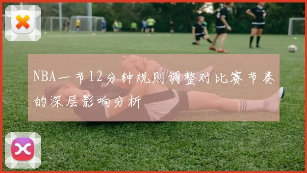 NBA一节12分钟规则调整对比赛节奏的深层影响分析