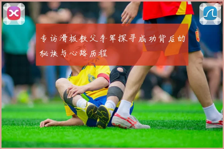 专访滑板教父李军探寻成功背后的秘诀与心路历程