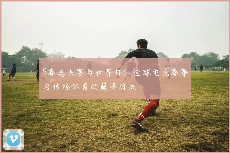 S赛总决赛与世界杯：全球电竞赛事与传统体育的巅峰对决