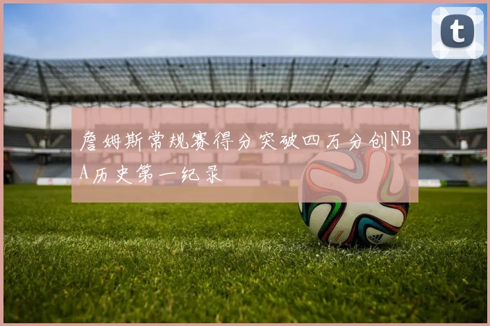 詹姆斯常规赛得分突破四万分创NBA历史第一纪录