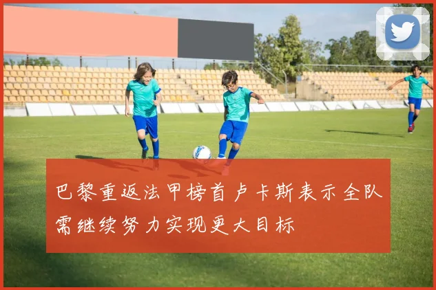 巴黎重返法甲榜首卢卡斯表示全队需继续努力实现更大目标