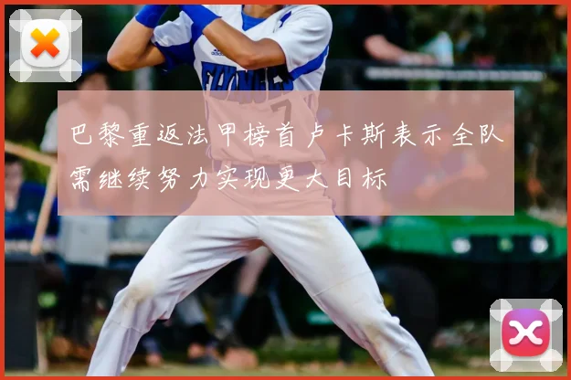 巴黎重返法甲榜首卢卡斯表示全队需继续努力实现更大目标