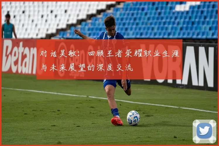 对话吴敏：回顾王者荣耀职业生涯与未来展望的深度交流