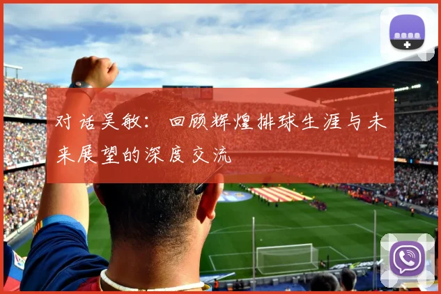 对话吴敏：回顾辉煌排球生涯与未来展望的深度交流