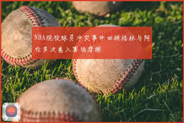 NBA现役球员冲突事件回顾格林与阿伦多次卷入赛场摩擦