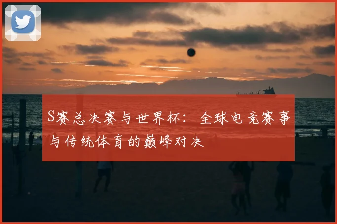 S赛总决赛与世界杯：全球电竞赛事与传统体育的巅峰对决