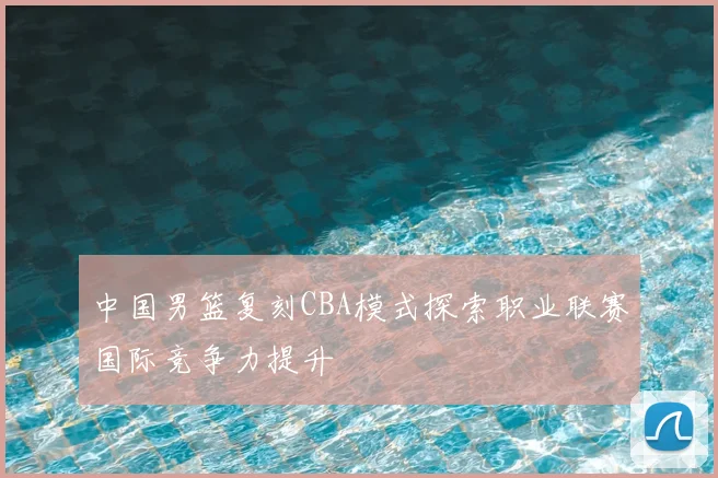 中国男篮复刻CBA模式探索职业联赛国际竞争力提升